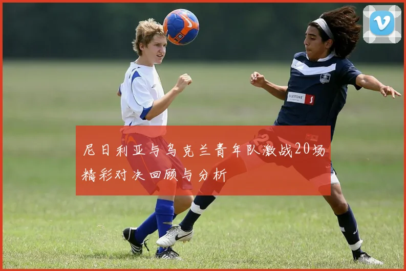 尼日利亚与乌克兰青年队激战20场精彩对决回顾与分析