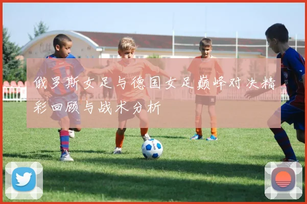俄罗斯女足与德国女足巅峰对决精彩回顾与战术分析