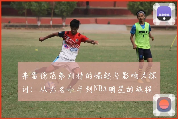弗雷德范弗利特的崛起与影响力探讨：从无名小卒到NBA明星的旅程