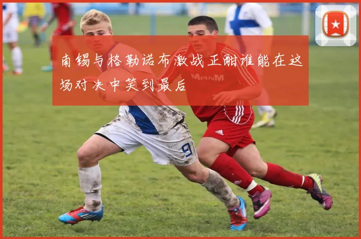 南锡与格勒诺布激战正酣谁能在这场对决中笑到最后