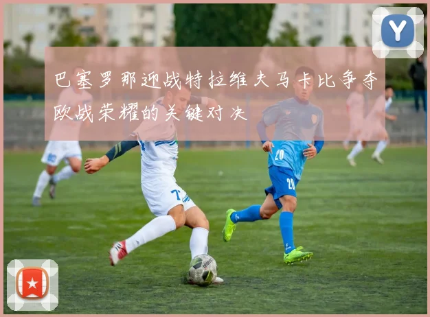 巴塞罗那迎战特拉维夫马卡比争夺欧战荣耀的关键对决