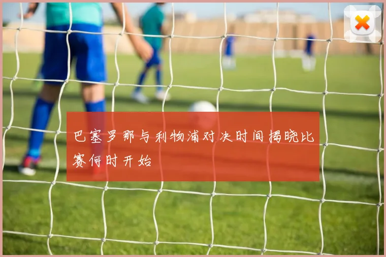 巴塞罗那与利物浦对决时间揭晓比赛何时开始