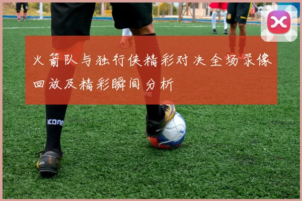 火箭队与独行侠精彩对决全场录像回放及精彩瞬间分析