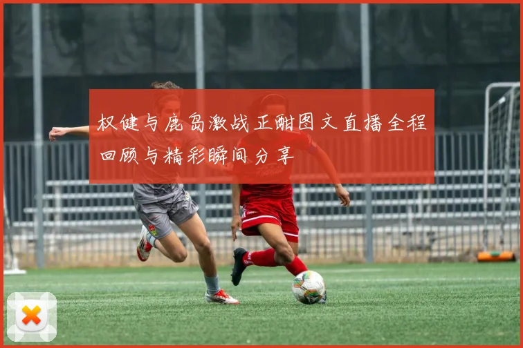 权健与鹿岛激战正酣图文直播全程回顾与精彩瞬间分享