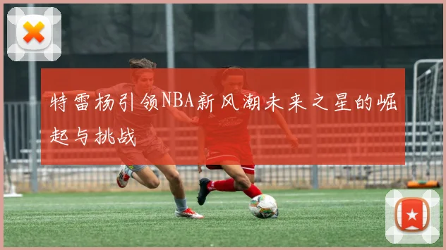 特雷杨引领NBA新风潮未来之星的崛起与挑战