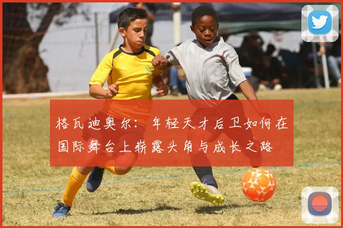格瓦迪奥尔：年轻天才后卫如何在国际舞台上崭露头角与成长之路