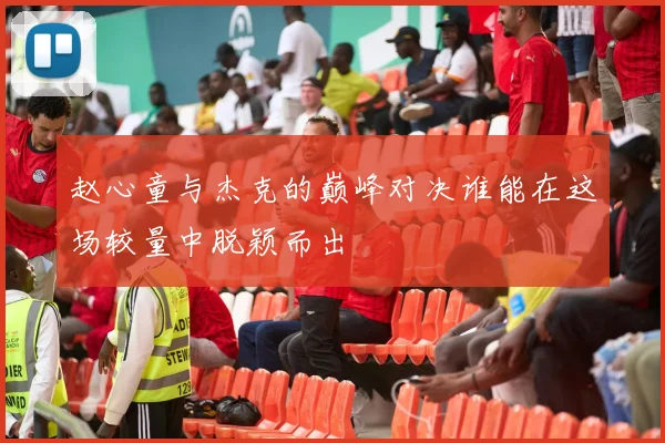 赵心童与杰克的巅峰对决谁能在这场较量中脱颖而出